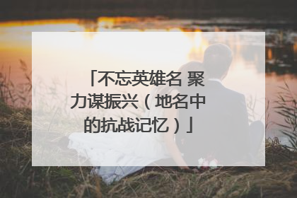 不忘英雄名 聚力谋振兴（地名中的抗战记忆）