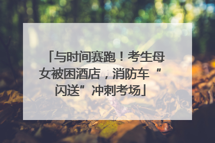 与时间赛跑！考生母女被困酒店，消防车“闪送”冲刺考场