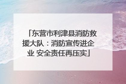 东营市利津县消防救援大队：消防宣传进企业 安全责任再压实