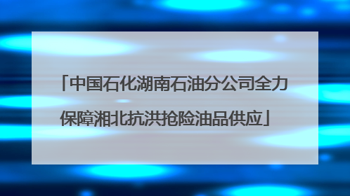 中国石化湖南石油分公司全力保障湘北抗洪抢险油品供应