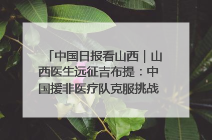 中国日报看山西｜山西医生远征吉布提：中国援非医疗队克服挑战救助非洲患者