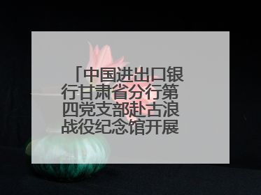 中国进出口银行甘肃省分行第四党支部赴古浪战役纪念馆开展主题党日活动