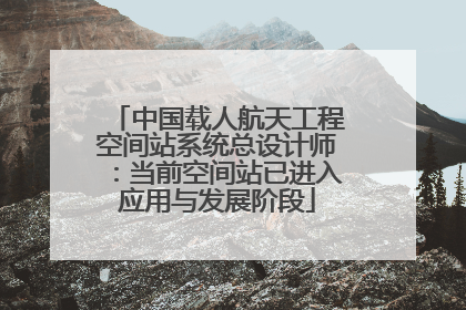 中国载人航天工程空间站系统总设计师：当前空间站已进入应用与发展阶段