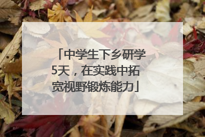 中学生下乡研学5天，在实践中拓宽视野锻炼能力