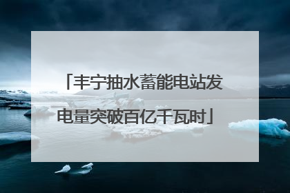 丰宁抽水蓄能电站发电量突破百亿千瓦时