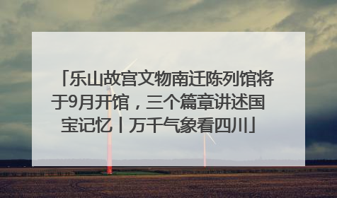 乐山故宫文物南迁陈列馆将于9月开馆，三个篇章讲述国宝记忆丨万千气象看四川