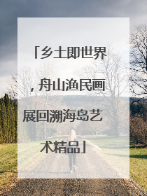 乡土即世界，舟山渔民画展回溯海岛艺术精品