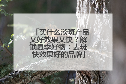 买什么淡斑产品又好效果又快？解锁夏季好物：去斑快效果好的品牌