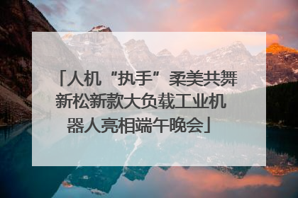 人机“执手”柔美共舞 新松新款大负载工业机器人亮相端午晚会