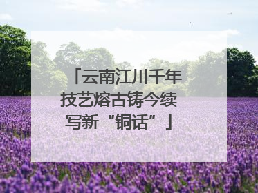 云南江川千年技艺熔古铸今续写新“铜话”