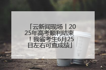云新闻现场丨2025年高考顺利结束！我省考生6月25日左右可查成绩