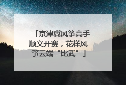 京津冀风筝高手顺义开赛，花样风筝云端“比武”
