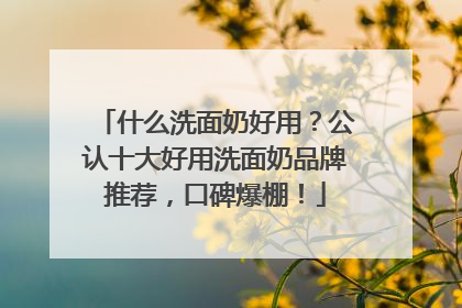 什么洗面奶好用？公认十大好用洗面奶品牌推荐，口碑爆棚！