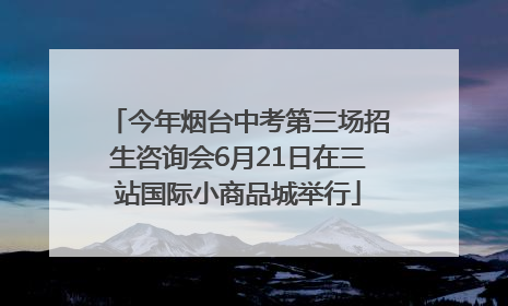 今年烟台中考第三场招生咨询会6月21日在三站国际小商品城举行