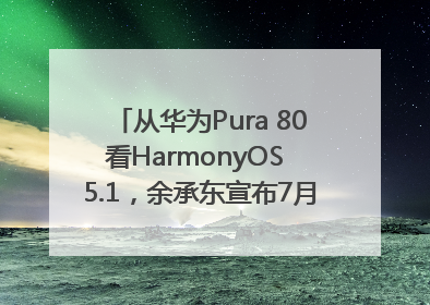从华为Pura 80看HarmonyOS 5.1，余承东宣布7月迎来首批机型升级