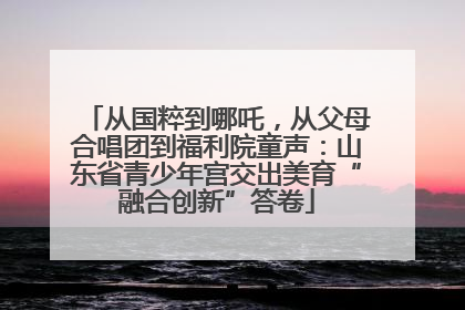 从国粹到哪吒，从父母合唱团到福利院童声：山东省青少年宫交出美育“融合创新”答卷