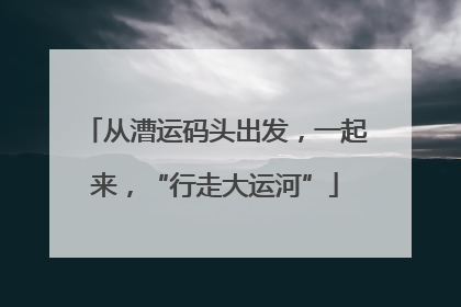 从漕运码头出发，一起来，“行走大运河”