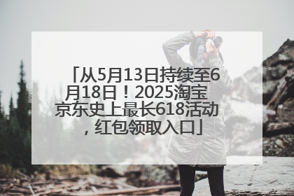 从5月13日持续至6月18日！2025淘宝京东史上最长618活动，红包领取入口