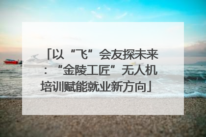以“飞”会友探未来：“金陵工匠”无人机培训赋能就业新方向