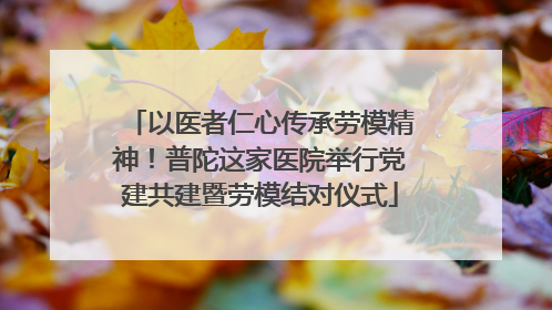 以医者仁心传承劳模精神！普陀这家医院举行党建共建暨劳模结对仪式
