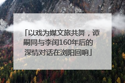 以戏为媒文旅共舞，谭嗣同与李闰160年后的深情对话在浏阳回响