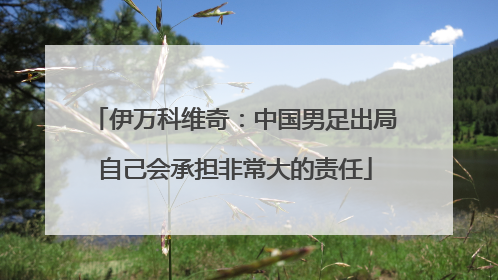 伊万科维奇：中国男足出局自己会承担非常大的责任