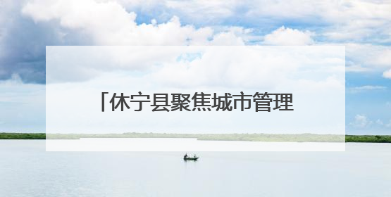 休宁县聚焦城市管理“小切口” 推动为民服务“大提升”