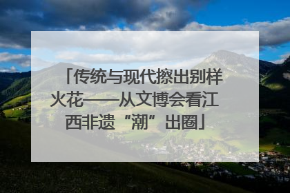 传统与现代擦出别样火花——从文博会看江西非遗“潮”出圈