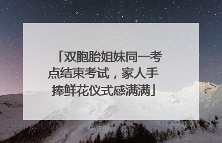 双胞胎姐妹同一考点结束考试，家人手捧鲜花仪式感满满