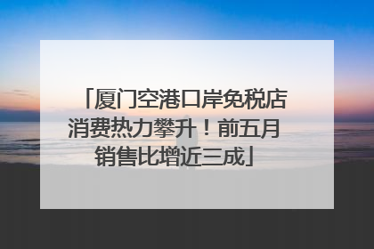 厦门空港口岸免税店消费热力攀升！前五月销售比增近三成
