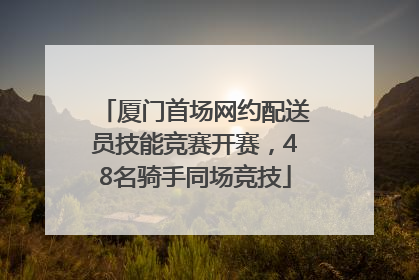 厦门首场网约配送员技能竞赛开赛，48名骑手同场竞技