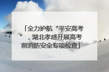 全力护航“平安高考”，湖北孝感开展高考前消防安全专项检查