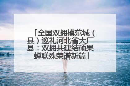 全国双拥模范城（县）巡礼河北省大厂县：双拥共建结硕果 蝉联殊荣谱新篇