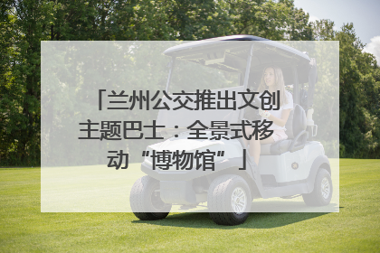 兰州公交推出文创主题巴士：全景式移动“博物馆”