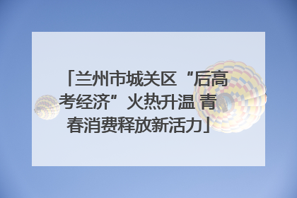 兰州市城关区“后高考经济”火热升温 青春消费释放新活力