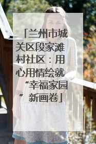 兰州市城关区段家滩村社区：用心用情绘就“幸福家园”新画卷