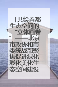 共绘首都生态空间的“立体画卷”——北京市政协和市委统战部聚焦促进绿化彩化美化生态空间建设联合协商议政