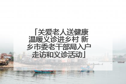 关爱老人送健康 温暖义诊进乡村 新乡市委老干部局入户走访和义诊活动