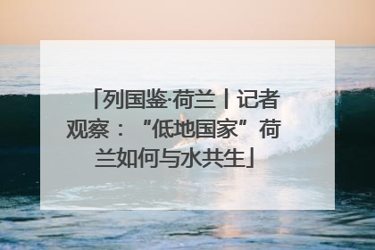 列国鉴·荷兰丨记者观察：“低地国家”荷兰如何与水共生