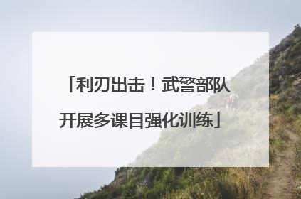 利刃出击！武警部队开展多课目强化训练