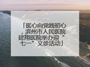医心向党践初心，滨州市人民医院建翔医院举办迎“七一”义诊活动