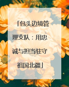 包头边境管理支队：用忠诚与担当驻守祖国北疆