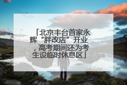 北京丰台首家永辉“胖改店”开业，高考期间还为考生设临时休息区