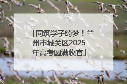 同筑学子绮梦！兰州市城关区2025年高考圆满收官