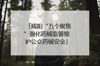 咸阳“五个聚焦”强化药械监管维护公众药械安全
