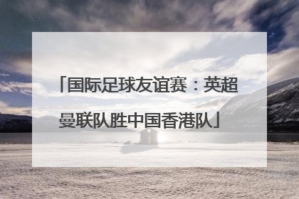 国际足球友谊赛：英超曼联队胜中国香港队