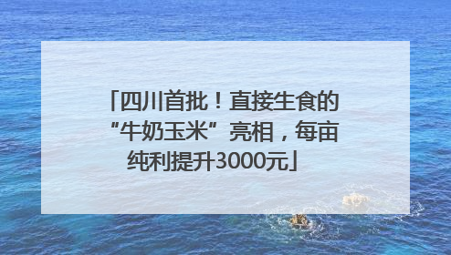 四川首批！直接生食的“牛奶玉米”亮相，每亩纯利提升3000元