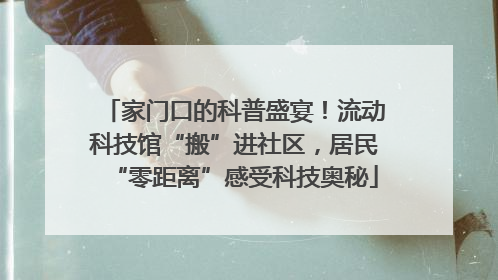 家门口的科普盛宴！流动科技馆“搬”进社区，居民“零距离”感受科技奥秘
