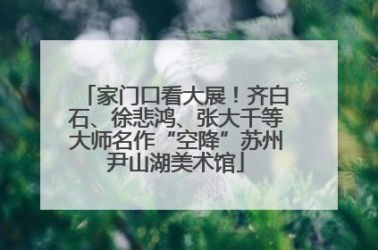 家门口看大展！齐白石、徐悲鸿、张大千等大师名作“空降”苏州尹山湖美术馆