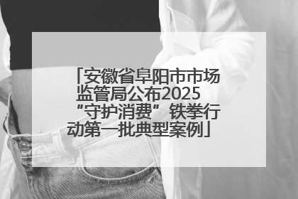 安徽省阜阳市市场监管局公布2025“守护消费”铁拳行动第一批典型案例